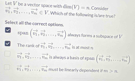 Let V be a vector space with dim(V)=n. Consider
vector v_1, vector v_2,..., vector v_m∈ V. Which of the following is/are true?
Select all the correct options.
span (vector v_1,vector v_2,...,vector v_m) always forms a subspace of V
The rank of vector v_1, vector v_2,...,vector v_m is at most n
vector v_1, vector v_2,...,vector v_m is always a basis of span (vector v_1,vector v_2,...,vector v_m)
vector v_1, vector v_2,..., vector v_m must be linearly dependent if m>n.