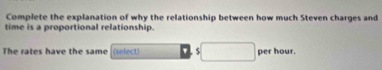 Complete the explanation of why the relationship between how much Steven charges and 
time is a proportional relationship. 
The rates have the same (select) □ per hour.