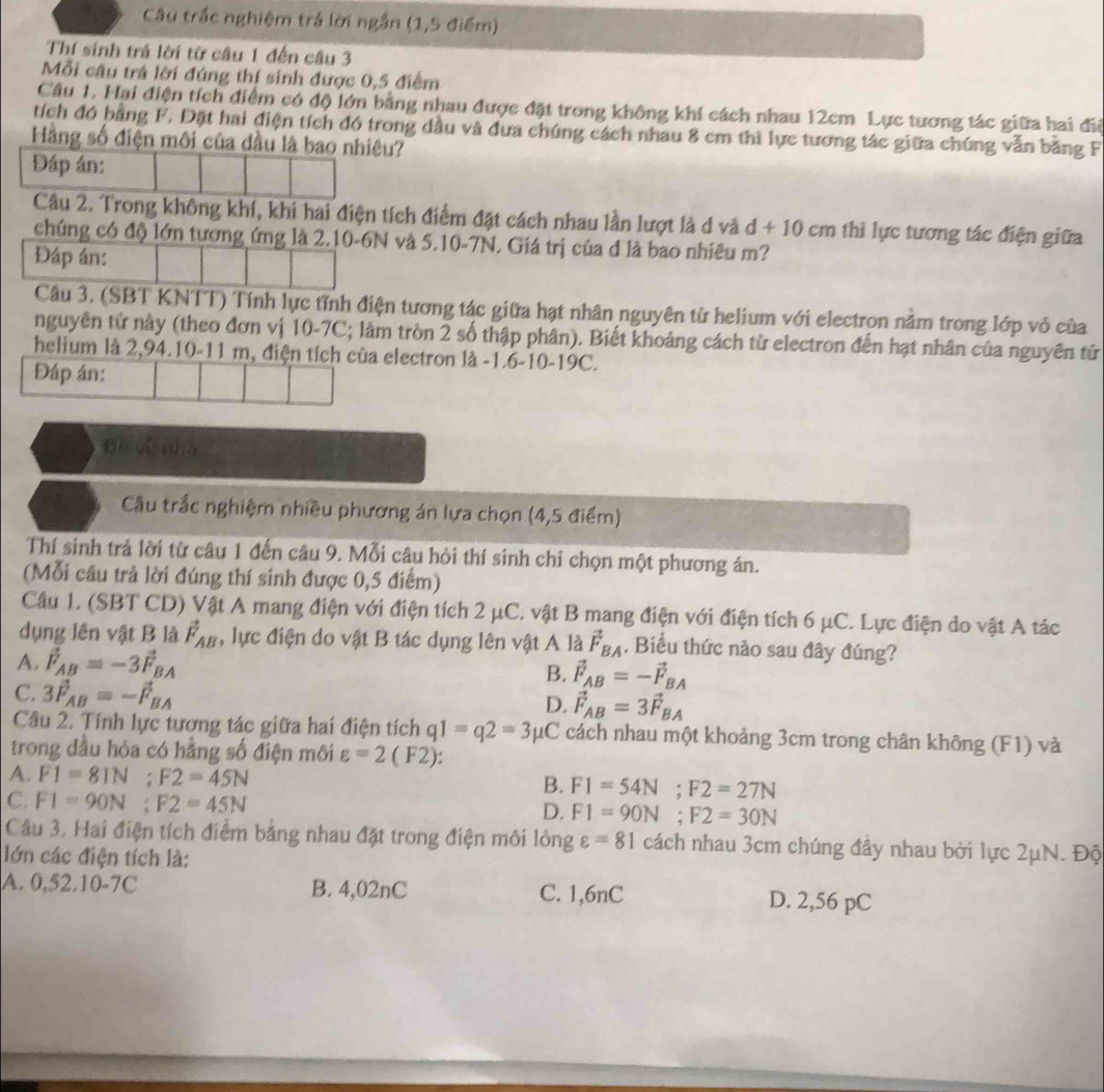 Câu trắc nghiệm trả lời ngắn (1,5 điểm)
Thí sinh trả lời từ câu 1 đến câu 3
Mỗi cầu trá lời đúng thí sinh được 0,5 điểm
Cầu 1. Hại điện tích điểm có độ lớn bằng nhau được đặt trong không khí cách nhau 12cm Lực tương tác giữa hai đi
tích đó bằng F. Đặt hai điện tích đó trong dầu và đưa chúng cách nhau 8 cm thì lực tương tác giữa chúng vẫn bằng F
Hằng số điện môi của đầu là bao nhiều?
Đáp án:
Câu 2. Trong không khí, khi hai điện tích điểm đặt cách nhau lần lượt là d và d+10cm thì lực tương tác điện giữa
chúng có độ lớn tương ứng là 2.10-6N và 5.10-7N. Giá trị của đ là bao nhiêu m?
Đáp án:
Câu 3. (SBT KNTT) Tính lực tỉnh điện tương tác giữa hạt nhân nguyên từ helium với electron nằm trong lớp vỏ của
nguyên tử này (theo đơn vị 10-7C; làm tròn 2 số thập phân). Biết khoảng cách từ electron đến hạt nhân của nguyên tử
helium là 2,94.10-11 m, điện tích của electron là -1.6-10-19C.
Đáp án:
Đề về nhà
Cầu trắc nghiệm nhiều phương án lựa chọn (4,5 điểm)
Thí sinh trả lời từ câu 1 đến câu 9. Mỗi câu hỏi thí sinh chỉ chọn một phương án.
(Mỗi câu trả lời đúng thí sinh được 0,5 điểm)
Câu 1. (SBT CD) Vật A mang điện với điện tích 2 μC. vật B mang điện với điện tích 6 μC. Lực điện do vật A tác
dụng lên vật B là vector F_AB , lực điện do vật B tác dụng lên vật A là vector F_BA. Biểu thức nào sau đây đúng?
A. vector F_AB=-3vector F_BA B. vector F_AB=-vector F_BA
C. 3vector F_AB=-vector F_BA
D. vector F_AB=3vector F_BA
Câu 2. Tính lực tương tác giữa hai điện tích q1=q2=3 μC cách nhau một khoảng 3cm trong chân không (F1) và
trong đầu hỏa có hằng số điện môi varepsilon =2(F2):
A. F1=81N;F2=45N
B. F1=54N;F2=27N
C. F1=90N;F2=45N
D. F1=90N;F2=30N
Câu 3. Hai điện tích điểm bảng nhau đặt trong điện môi lỏng varepsilon =81 cách nhau 3cm chúng đầy nhau bởi lực 2μN. Độ
lớn các điện tích là:
A. 0,52.10-7C B. 4,02nC C. 1,6nC D. 2,56 pC