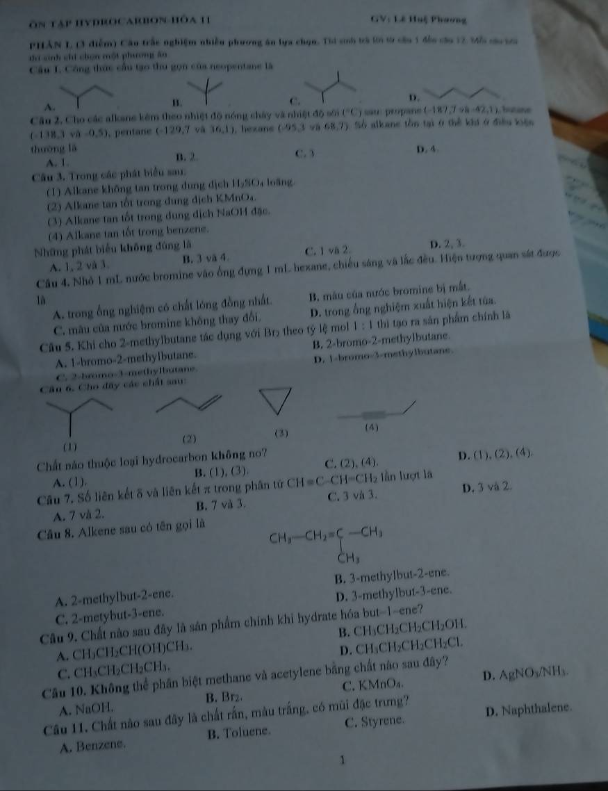 ôn tập hydROcarbon hóa 11 GV: Lê Huệ Phương
PHAN L, (3 điễm) Cầu trấc nghiệm nhiễn phương ăn lựa chọn. Thi sinh trà 2ới t9 cầu 1 đền câu 12 M5 c ta
ti sinh chỉ chọn một phương ân
Câu I. Công thức cầu tạo thu gọn của neopentane là
A.
B.
C.
D.
Câu 2, Cho các alkane kêm theo nhiệt độ nóng chây và nhiệt độ sối (^circ C) sau propane (-187,798-42,1) hutane
(-138,3wh-0,5).pentane (-129,7 và (6,1) , hexans (-95,3 68,7) 1   Số alkane tồn tại ở thể khi ở điều kiện
thường lā C. 3 D. 4.
A. 1. B. 2.
Câu 3. Trong các phát biểu sau:
(1) Alkane không tan trong dung địch 11,90 loāng
(2) Alkane tan tốt trong dung dịch KMnO₄.
(3) Alkane tan tốt trong dung dịch NaOH đặc.
(4) Alkane tan tốt trong benzene.
Những phát biểu không đúng là D. 2, 3.
A. 1, 2 và 3. B. 3 vä 4. C. 1 va 2.
Câu 4, Nhỏ 1 mL nước bromine vào ống đựng 1 mL hexane, chiếu sáng và lắc đều. Hiện tượng quan sát được
là
A. trong ống nghiệm có chất lóng đồng nhất. B. mâu của nước bromine bị mắt.
C. mâu của nước bromine không thay đổi. D. trong ống nghiệm xuất hiện kết tửa.
Câu 5. Khi cho 2-methylbutane tác dụng với Br theo tỷ lệ mol 1:1 thì tạo ra sản phẩm chính là
A. 1-bromo-2-methylbutane. B. 2-bromo-2-methylbutane.
C. 2-bromo-3-methylbutane D. 1-bromo-3-methylbutane.
Câu 6. Cho đây các chất sau:
(2) (3)
(4)
Chất nào thuộc loại hydrocarbon không no?
A. (1). B. (1), (3). C. (2), (4). D. frac □  ), (2), (4).
Câu 7. Số liên kết õ và liên kết π trong phân tử CH=C-CH=CH_2 lần lượt là
A. 7 và 2. B. 7 và 3. C. 3 và 3. D. 3va2
Câu 8. Alkene sau có tên gọi là
CH_3-CH_2=C-CH_3
x_1

A. 2-methylbut-2-ene. B. 3-methylbut-2-ene.
C. 2-metybut-3-ene. D. 3-methylbut-3-ene.
Câu 9. Chất nào sau đây là sản phẩm chính khi hydrate hóa but-1-ene?
A. CH₃CH₂CH(OH)CH₃. B. CH₃CH₂CH₂CH₂OH.
C. CH₃CH₂CH₂CH₃. D. CH₃CH₂CH₂CH₂Cl.
D. A gNO_3/NH_3.
Câu 10. Không thể phân biệt methane và acetylene bằng chất nào sau đây?
A. NaOH. C. KMnO₄.
B. Br₂.
Câu 11. Chất nào sau đây là chất rấn, màu trắng, có mũi đặc trưng?
A. Benzene. B. Toluene. C. Styrene. D. Naphthalene.
1