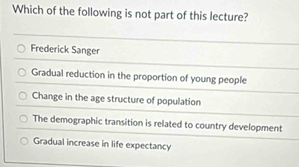 Which of the following is not part of this lecture?
Frederick Sanger
Gradual reduction in the proportion of young people
Change in the age structure of population
The demographic transition is related to country development
Gradual increase in life expectancy