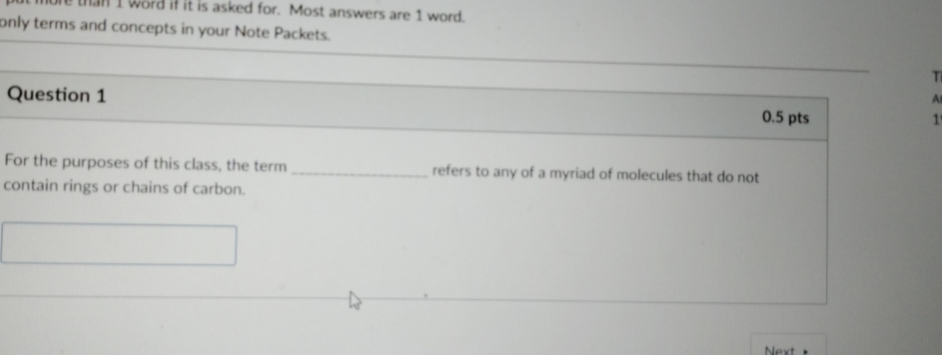 than I word if it is asked for. Most answers are 1 word. 
only terms and concepts in your Note Packets. 
T 
Question 1 
A 
0.5 pts 1 
For the purposes of this class, the term _refers to any of a myriad of molecules that do not 
contain rings or chains of carbon. 
Next