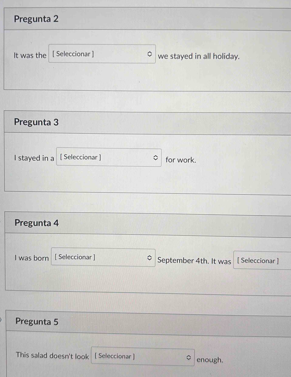 Pregunta 2 
It was the [ Seleccionar ] we stayed in all holiday. 
Pregunta 3 
I stayed in a [ Seleccionar ] for work. 
Pregunta 4 
I was born [ Seleccionar ] September 4th. It was [ Seleccionar ] 
Pregunta 5 
This salad doesn't look [ Seleccionar ] 
enough.
