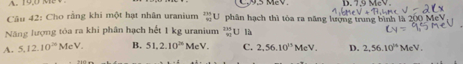 9.5 MeV. D. 7,9 MeV.
Câu 42: Cho rằng khi một hạt nhân uranium _(92)^(235)U phân hạch thì tỏa ra năng lượng trung bình là 200 MeV
Năng lượng tỏa ra khi phân hạch hết 1 kg uranium _(92)^(235)UIa
A. 5, 12.10^(26)MeV. B. 51, 2.10^(26)MeV. C. 2,56.10^(15)MeV. D. 2,56.10^(16)MeV.