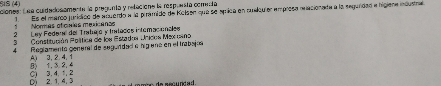 SIS (4)
ciones: Lea cuídadosamente la pregunta y relacione la respuesta correcta.
1. Es el marco jurídico de acuerdo a la pirámide de Kelsen que se aplica en cualquier empresa relacionada a la seguridad e higiene industrial.
1 Normas oficiales mexicanas
2 Ley Federal del Trabajo y tratados internacionales
3 Constitución Política de los Estados Unidos Mexicano.
4 Reglamento general de seguridad e higiene en el trabajos
A) 3, 2, 4, 1
B) 1, 3, 2, 4
C) 3, 4, 1, 2
D) 2, 1, 4, 3
mb seguridad.