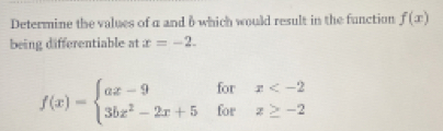 Determine the values of a and 6 which would result in the function f(x)
being differentiable at x=-2.
f(x)=beginarrayl ax-9forx