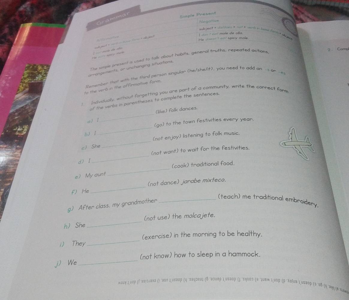 Grammar 
Simple Present 
Negative 
subject + da/does + not * verb in buse form+ ab jas 
I don't eat male de alla. 
He doesn't eat spicy mole 
4)irmative 
He sarx spicy mole. L «o mole de alla subject +vech in bose fm + object 
The simple present is used to talk about habits, general truths, repeated actions 
2. Camp 
arrangements, or unchanging situations. 
Remember that with the third person singular (he/she/it), you need to add an -s or -es 
to the verb in the affirmative form. 
1. Individually, without forgetting you are part of a community, write the correct form 
_ 
of the verbs in parentheses to complete the sentences. 
(like) folk dances. 
oI 
(go) to the town festivities every year. 
b)I 
_ 
_ 
(not enjoy) listening to folk music. 
c She 
(not want) to wait for the festivities. 
dI 
_ 
_ 
(cook) traditional food. 
e My aunt 
(not dance) jarabe mixteco. 
f) He 
_ 
g) After class, my grandmother_ 
(teach) me traditional embroidery. 
_ 
(not use) the molcajete. 
h She 
_ 
(exercise) in the morning to be healthy. 
i) They 
(not know) how to sleep in a hammock. 
jWe 
_ 
мοuγ ι,υσρ (Γ 'аs!ɔлаxа (! 'asn 1,usəop (η "saψɔeа1 (δ 'aэυeρ 1,usаoρ () "sχоος (а "1uеm 1,υ0p (ρ"λοίuа 1,usаop (3'οδ (q'ョχη (е πа*