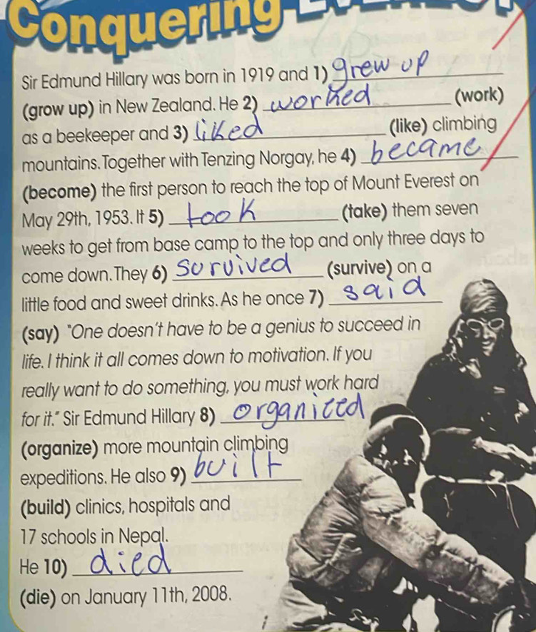 Conquering 
Sir Edmund Hillary was born in 1919 and 1)_ 
(grow up) in New Zealand. He 2) _(work) 
as a beekeeper and 3) _(like) climbing 
mountains. Together with Tenzing Norgay, he 4)_ 
(become) the first person to reach the top of Mount Everest on 
May 29th, 1953. It 5) _(take) them seven 
weeks to get from base camp to the top and only three days to 
come down.They 6) _(survive) on a 
little food and sweet drinks. As he once 7)_ 
(say) "One doesn’t have to be a genius to succeed in 
life. I think it all comes down to motivation. If you 
really want to do something, you must work hard 
for it.” Sir Edmund Hillary 8)_ 
(organize) more mountain climbing 
expeditions. He also 9)_ 
(build) clinics, hospitals and 
17 schools in Nepal. 
He 10)_ 
(die) on January 11th, 2008.