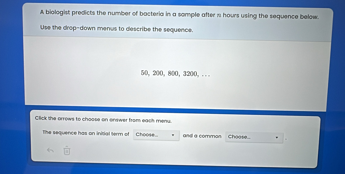 A biologist predicts the number of bacteria in a sample after n hours using the sequence below. 
Use the drop-down menus to describe the sequence.
50, 200, 800, 3200, .. . 
Click the arrows to choose an answer from each menu. 
The sequence has an initial term of Choose... and a common Choose... 
1