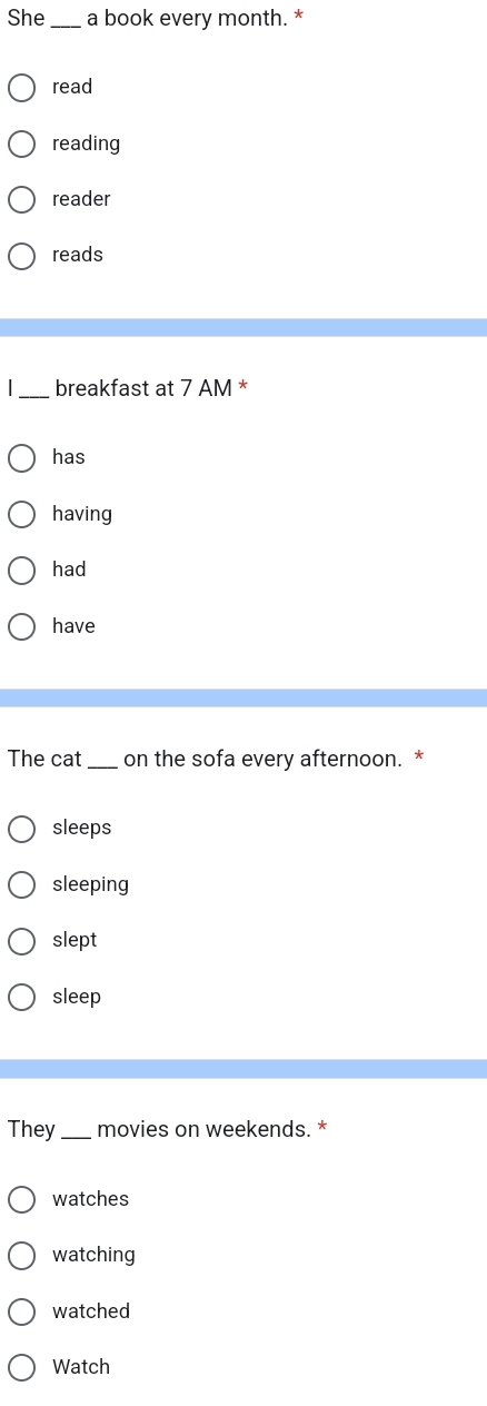 She _a book every month. *
read
reading
reader
reads
_breakfast at 7 AM *
has
having
had
have
The cat_ on the sofa every afternoon. *
sleeps
sleeping
slept
sleep
They_ movies on weekends. *
watches
watching
watched
Watch