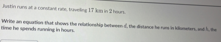 Justin runs at a constant rate, traveling 17 km in 2 hours
Write an equation that shows the relationship between d, the distance he runs in kilometers, and h, the
time he spends running in hours.