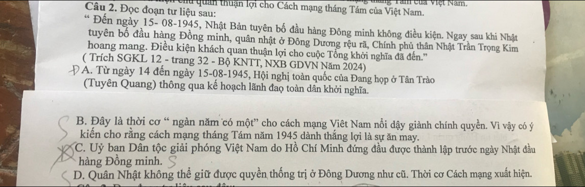 hăng Tăm của Vệt Năm,
T enu quan thuận lợi cho Cách mạng tháng Tám của Việt Nam.
Câu 2. Đọc đoạn tư liệu sau:
* Đến ngày 15 - 08-1945, Nhật Bản tuyên bố đầu hàng Đông minh không điều kiện. Ngay sau khi Nhật
tuyên bố đầu hàng Đồng minh, quân nhật ở Đông Dương rệu rã, Chính phủ thân Nhật Trần Trọng Kim
hoang mang. Điều kiện khách quan thuận lợi cho cuộc Tổng khởi nghĩa đã đến.'
( Trích SGKL 12 - trang 32 - Bộ KNTT, NXB GDVN Năm 2024)
ĐA. Từ ngày 14 đến ngày 15-08-1945, Hội nghị toàn quốc của Đang họp ở Tân Trào
(Tuyên Quang) thông qua kế hoạch lãnh đao toàn dân khởi nghĩa.
B. Đây là thời cơ “ ngàn năm có một” cho cách mạng Viêt Nam nổi dậy giành chính quyền. Vì vậy có ý
kiến cho rằng cách mạng tháng Tám năm 1945 dành thắng lợi là sự ăn may.
C. Uỷ ban Dân tộc giải phóng Việt Nam do Hồ Chí Minh đứng đầu được thành lập trước ngày Nhật đầu
hàng Đồng minh.
D. Quân Nhật không thể giữ được quyền thống trị ở Đông Dương như cũ. Thời cơ Cách mạng xuất hiện.