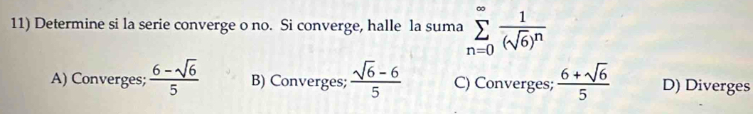 Determine si la serie converge o no. Si converge, halle la suma sumlimits _(n=0)^(∈fty)frac 1(sqrt(6))^n
A) Converges;  (6-sqrt(6))/5  B) Converges;  (sqrt(6)-6)/5  C) Converges;  (6+sqrt(6))/5  D) Diverges