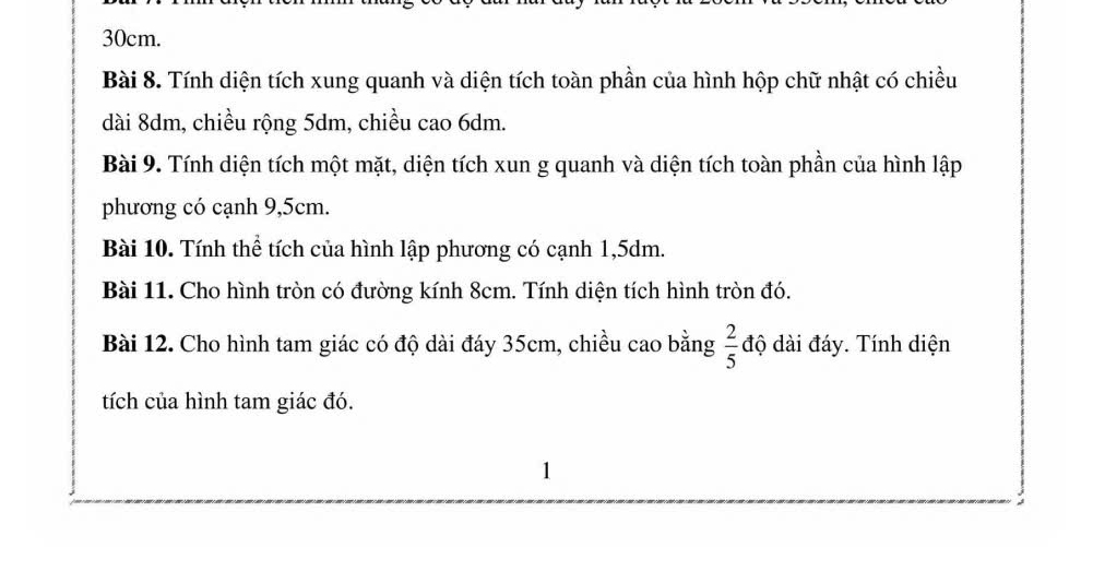 30cm. 
Bài 8. Tính diện tích xung quanh và diện tích toàn phần của hình hộp chữ nhật có chiều 
dài 8dm, chiều rộng 5dm, chiều cao 6dm. 
Bài 9. Tính diện tích một mặt, diện tích xun g quanh và diện tích toàn phần của hình lập 
phương có cạnh 9,5cm. 
Bài 10. Tính thể tích của hình lập phương có cạnh 1,5dm. 
Bài 11. Cho hình tròn có đường kính 8cm. Tính diện tích hình tròn đó. 
Bài 12. Cho hình tam giác có độ dài đáy 35cm, chiều cao bằng  2/5  độ dài đáy. Tính diện 
tích của hình tam giác đó. 
1 
: