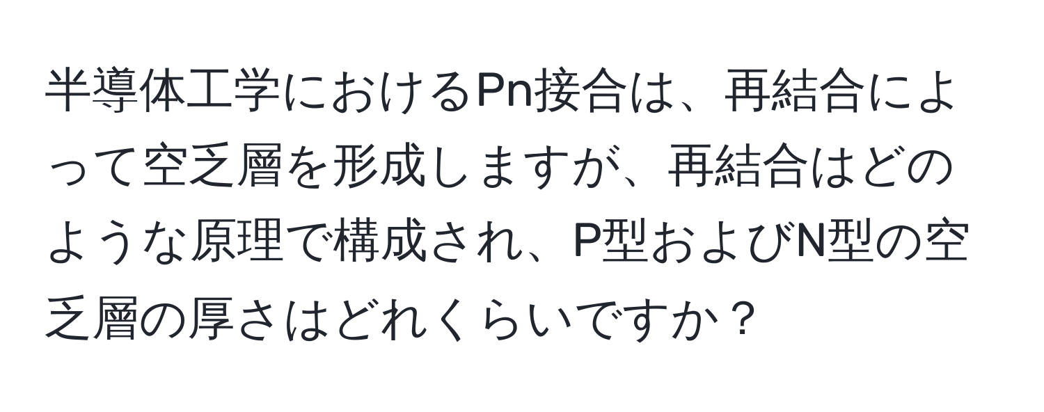 半導体工学におけるPn接合は、再結合によって空乏層を形成しますが、再結合はどのような原理で構成され、P型およびN型の空乏層の厚さはどれくらいですか？