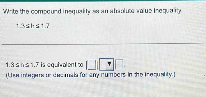 Write the compound inequality as an absolute value inequality.
1.3≤ h≤ 1.7
1.3≤ h≤ 1.7 is equivalent to |□ |□ □. 
(Use integers or decimals for any numbers in the inequality.)