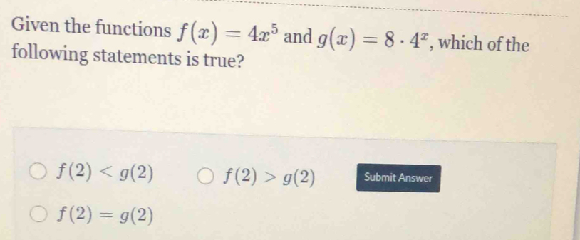 Given the functions f(x)=4x^5 and g(x)=8· 4^x , which of the
following statements is true?
f(2) f(2)>g(2) Submit Answer
f(2)=g(2)