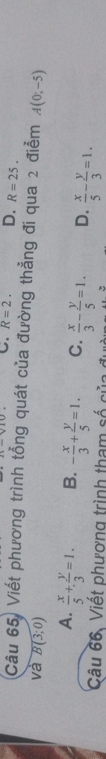 C. R=2.
D. R=25. 
Câu 65) Viết phương trình tổng quát của đường thẳng đi qua 2 điểm
va B(3;0) A(0;-5)
A.  x/5 + y/3 =1.
B. - x/3 + y/5 =1.
C.  x/3 - y/5 =1.
D.  x/5 - y/3 =1. 
Câu 66. Viết phương trình tham số của đ