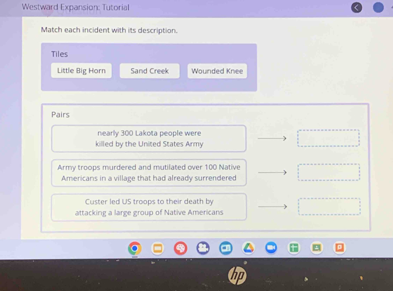 Westward Expansion: Tutorial
Match each incident with its description.
Tiles
Little Big Horn Sand Creek Wounded Knee
Pairs
nearly 300 Lakota people were
killed by the United States Army
Army troops murdered and mutilated over 100 Native
Americans in a village that had already surrendered
Custer led US troops to their death by
attacking a large group of Native Americans