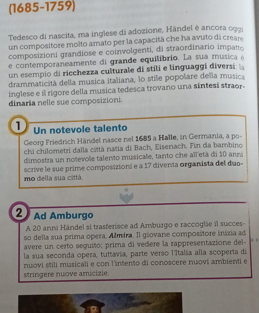 (1685-1759) 
Tedesco di nascita, ma inglese di adozione, Händel è ancora oggi 
un compositore molto amato per la capacità che ha avuto di creare 
composizioni grandiose e coinvolgenti, di straordinario impatto 
e contemporaneamente di grande equilibrio. La sua musica e 
un esempio di ricchezza culturale di stili e linguaggi diversi: la 
drammaticità della musica italiana, lo stile popolare della musica 
inglese e il rigore della musica tedesca trovano una sintesi straor- 
dinaria nelle sue composizioni. 
1 Un notevole talento 
Georg Friedrich Händel nasce nel 1685 a Halle, in Germania, a po- 
chi chilometri dalla città natia di Bach, Eisenach. Fin da bambino 
dimostra un notevole talento musicale, tanto che all’età di 10 anni 
scrive le sue prime composizioni e a 17 diventa organista del duo- 
mo della sua città. 
2 Ad Amburgo 
A 20 anni Händel si trasferisce ad Amburgo e raccoglie il succes- 
so della sua prima opera, Almira. Il giovane compositore inizia ad 
avere un certo seguito; prima di vedere la rappresentazione del- 
la sua seconda opera, tuttavia, parte verso l'Italia alla scoperta di 
nuovi stili musicali e con l’intento di conoscere nuovi ambienti e 
stringere nuove amicizie.