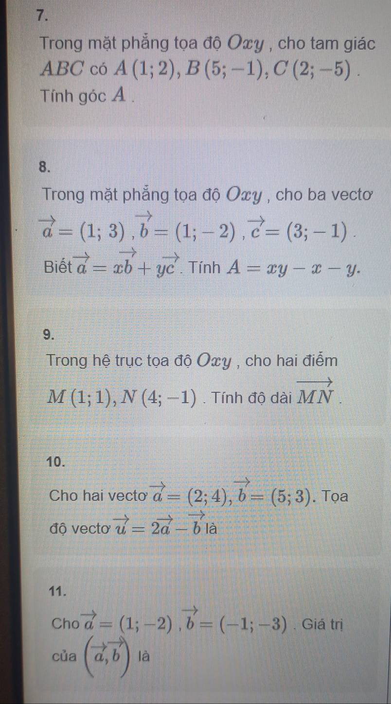 Trong mặt phẳng tọa độ Oxy , cho tam giác
ABC có A(1;2), B(5;-1), C(2;-5). 
Tính góc A. 
8. 
Trong mặt phẳng tọa độ Oxy , cho ba vectơ
vector a=(1;3), vector b=(1;-2), vector c=(3;-1). 
Biết vector a=xvector b+yvector c. Tính A=xy-x-y. 
9. 
Trong hệ trục tọa độ Oxy , cho hai điểm
M(1;1), N(4;-1). Tính độ dài vector MN
10. 
Cho hai vecto vector a=(2;4), vector b=(5;3). Tọa 
độ vecto vector u=2vector a-vector b là 
11. 
Cho vector a=(1;-2), vector b=(-1;-3). Giá trị 
của (vector a,vector b) là