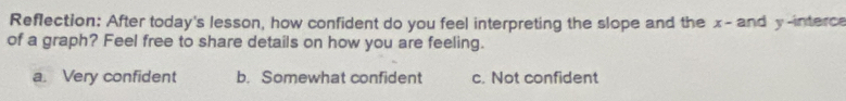 Reflection: After today's lesson, how confident do you feel interpreting the slope and the x - and y -interce
of a graph? Feel free to share details on how you are feeling.
a. Very confident b. Somewhat confident c. Not confident