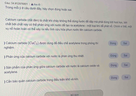 54 #12976801 | ▲ Báo lỗi 
Trong mỗi ý ở câu dưới đây, hãy chọn đúng hoặc sai. 
Calcium carbide (đất đèn) là chất khi cháy không thể dùng nước để dập mà phải dùng bột hoá học, bởi 
chất bởi chất này có thể phản ứng với nước để tạo ra acetylene - một loại khí dễ phát nổ. Chính vì thế, một 
vụ nổ hoàn toàn có thể xảy ra nếu lính cứu hỏa phun nước lên calcium carbide. 
) Calcium carbide (CaC_2) được dùng để điều chế acetylene trong phòng thi Đủng Sai 
nghiệm. 
) Phản ứng của calcium carbide với nước là phản ứng thu nhiệt. Đúng Sai 
) Sản phầm của phản ứng giữa calcium carbide với nước là calcium oxide và Đùng Sai 
acetylene. 
) Cần bảo quản calcium carbide trong điều kiện khô và kín. Đủng Sai 
BÓ QUA