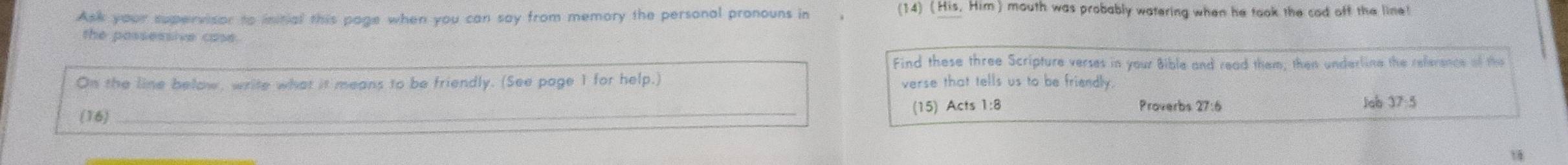 Ask your supervisor to initial this page when you can say from memory the personal pronouns in 
(14) (His, Him) mouth was probably watering when he took the cad off the line! 
the possessive case. 
Find these three Scripture verses in your Bible and read them; then underline the reference of the 
On the line below, write what it means to be friendly. (See page 1 for help.) verse that tells us to be friendly. 
(16) _(15) Acts 1:8 Proverbs 27:6 
Jab 37:5 
18