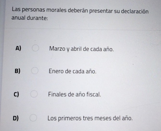 Las personas morales deberán presentar su declaración
anual durante:
A) Marzo y abril de cada año.
B) Enero de cada año.
C) Finales de año fiscal.
D) Los primeros tres meses del año.