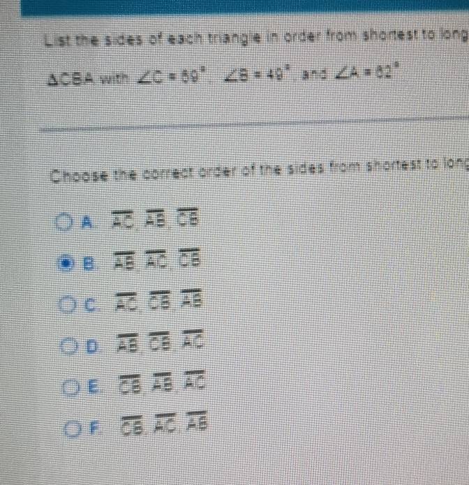 List the sides of each triangle in order from shortest to long
△CBA with ∠ C=59°, ∠ B=49°,and ∠ A=82°
Choose the correct order of the sides from shortest to long
A. overline AC, overline AB, overline CB
B. overline AB, overline AC, overline CB
C. overline AC, overline CB, overline AB
D. overline AB, overline CB, overline AC
E. overline CB, overline AC
F overline CB, overline AC, overline AB