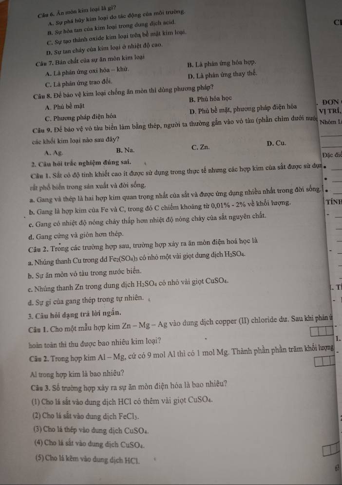 Ăn mòn kim loại là gi?
A. Sự phá hủy kim loại đo tác động của môi trường.
B. Sự hỏa tan của kim loại trong dung địch acid.
CI
C. Sự tạo thành oxide kim loại trên bề mặt kim loại.
D. Sự tan chảy của kim loại ở nhiệt độ cao.
Câu 7. Bản chất của sự ăn mòn kim loại
A. Là phản ứng oxỉ hóa - khử. B. Là phân ứng hóa hợp.
C. Là phản ứng trao đổi D. Là phân ứng thay thể.
Câu 8. Để bảo vệ kim loại chống ăn mòn thỉ dùng phương pháp?
A. Phủ bề mặt B. Phú hóa học
C. Phương pháp điện hóa D. Phủ bề mặt, phương pháp điện hóa Vị TRí, DON
_
Câu 9. Để bảo vệ vô tàu biền làm bằng thép, người ta thường gẫn vào vỏ tàu (phần chỉm đưới nước Nhóm I
_
các khổi kim loại nào sau đây?
A. Ag. B. Na. C. Zn. D. Cu.
2. Câu hỏi trắc nghiệm đúng sai. Đặc điể
Cầu 1. Sắt cỏ độ tinh khiết cao ít được sử dụng trong thực tế nhưng các hợp kim của sắt được sử dụn_
rắt phổ biến trong sản xuất và đời sống.
_
a. Gang và thép là hai hợp kim quan trọng nhất của sắt và được ứng dụng nhiều nhất trong đời sống.  _
b. Gang là hợp kim của Fe và C, trong đó C chiếm khoảng từ 0,01% - 2% về khối lượng.  Tính
c. Gang có nhiệt độ nóng chảy thấp hơn nhiệt độ nóng chảy của sắt nguyên chất.
d. Gang cứng và giòn hơn thép.
Câu 2. Trong các trường hợp sau, trường hợp xảy ra ăn mòn điện hoá học là
a. Nhúng thanh Cu trong dd Fe_2(SO_4) 03 có nhỏ một vài giọt dung dịch H_2SO_4
b. Sự ăn mòn vỏ tàu trong nước biển.
e. Nhúng thanh Zn trong dung dịch H_2SC 04 có nhỏ vài giọt CuSO_4..T
đ. Sự gỉ của gang thép trong tự nhiên.
3. Câu hỏi dạng trả lời ngắn.
Câu 1. Cho một mẫu hợp kim Zn-1 Mg -A Ag vào dung dịch copper (II) chloride dư. Sau khi phân ứ
hoàn toàn thì thu được bao nhiêu kim loại?
1.
Câu 2. Trong hợp kim Al - Mg, cứ có 9 mol Al thì có 1 mol Mg. Thành phần phần trăm khối lượng
Al trong hợp kim là bao nhiêu?
Câu 3. Số trưởng hợp xảy ra sự ăn mòn điện hóa là bao nhiêu?
(1) Cho lá sắt vào dung dịch HCl có thêm vài giọt CuSO4.
(2) Cho lá sắt vào dung dịch FeCl₃.
(3) Cho là thép vào dung dịch CuSO4.
(4) Cho lá sắt vào dung dịch CuSO₄.
(5) Cho lá kẽm vào dung dịch HCl.
63