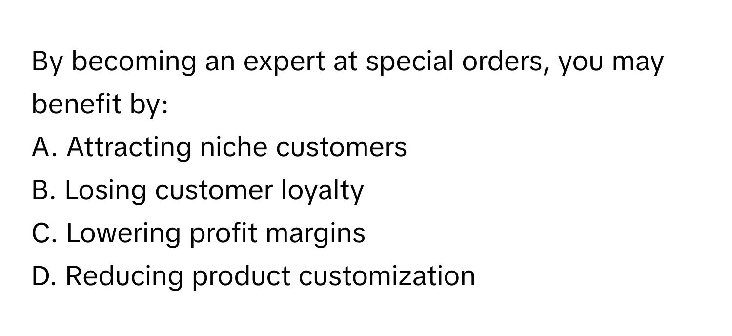 By becoming an expert at special orders, you may benefit by:

A. Attracting niche customers
B. Losing customer loyalty
C. Lowering profit margins
D. Reducing product customization