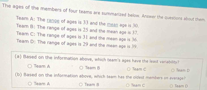 The ages of the members of four teams are summarized below. Answer the questions about them.
Team A: The range of ages is 33 and the mean age is 30.
Team B: The range of ages is 25 and the mean age is 37.
Team C: The range of ages is 31 and the mean age is 36.
Team D: The range of ages is 29 and the mean age is 39.
(a) Based on the information above, which team's ages have the least variability?
Team A Team B Team C Team D
(b) Based on the information above, which team has the oldest members on average?
Team A Team B Team C Team D