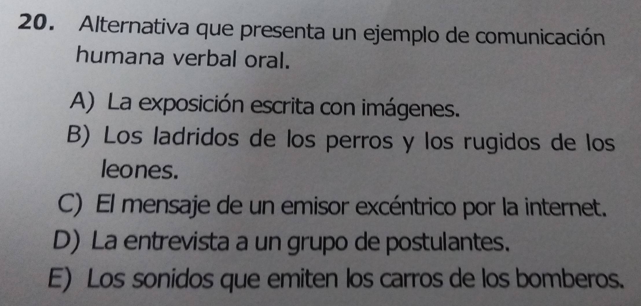 Alternativa que presenta un ejemplo de comunicación
humana verbal oral.
A) La exposición escrita con imágenes.
B) Los ladridos de los perros y los rugidos de los
leones.
C) El mensaje de un emisor excéntrico por la internet.
D) La entrevista a un grupo de postulantes.
E) Los sonidos que emiten los carros de los bomberos.