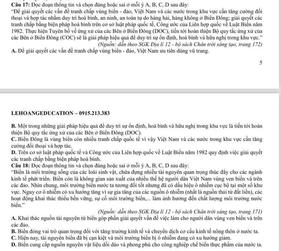 Đọc đoạn thông tin và chọn đúng hoặc sai ở mỗi ý A, B, C, D sau đây:
*Để giải quyết các vấn đề tranh chấp vùng biển - đảo, Việt Nam và các nước trong khu vực cần tăng cường đối
thoại và hợp tác nhằm duy trì hoà bình, an ninh, an toàn tự do hàng hải, hàng không ở Biển Đông; giải quyết các
tranh chấp bằng biện pháp hoà bình trên cơ sở luật pháp quốc tế, Công ước của Liên hợp quốc về Luật Biển năm
1982. Thực hiện Tuyên bố về ứng xử của các Bên ở Biển Đông (DOC), tiến tới hoàn thiện Bộ quy tắc ứng xử của
các Bên ở Biển Đông (COC) sẽ là giải pháp hiệu quả đề duy trì sự ồn định, hoà bình và hữu nghị trong khu vực.”
(Nguồn: dẫn theo SGK Địa lí 12 - bộ sách Chân trời sáng tạo, trang 172)
A. Để giải quyết các vấn đề tranh chấp vùng biển - đảo, Việt Nam ưu tiên dùng vũ trang.
5
LEHOANGEDUCATION - 0915.213.383
B. Một trong những giải pháp hiệu quả để duy trì sự ổn định, hoà bình và hữu nghị trong khu vực là tiến tới hoàn
thiện Bộ quy tắc ứng xử của các Bên ở Biến Đông (DOC).
C. Biển Đông là vùng biển còn nhiều tranh chấp quốc tế vì vậy Việt Nam và các nước trong khu vực cần tăng
cường đối thoại và hợp tác.
D. Trên cơ sở luật pháp quốc tế và Công ước của Liên hợp quốc về Luật Biển năm 1982 quy định việc giải quyết
các tranh chấp bằng biện pháp hoà bình.
Câu 18: Đọc đoạn thông tin và chọn đúng hoặc sai ở mỗi ý A, B, C, D sau đây:
*Biển là môi trường sống của các loài sinh vật, chứa đựng nhiều tài nguyên quan trọng thúc đầy cho các ngành
kinh tế phát triển. Biển còn là không gian sản xuất của nhiều thế hệ người dân Việt Nam vùng ven biển và trên
các đảo. Nhìn chung, môi trường biển nước ta tương đối tốt nhưng đã có dấu hiệu ô nhiễm cục bộ tại một số khu
vực. Nguy cơ ô nhiễm có xu hướng tăng vì sự gia tăng của các nguồn ô nhiễm (nhất là nguồn thải từ đất liền), các
hoạt động khai thác thiếu bền vững, sự cố môi trường biển,... làm ảnh hưởng đến chất lượng môi trường nước
biển."
(Nguồn: dẫn theo SGK Địa li 12 - bộ sách Chân trời sáng tạo, trang 171)
A. Khai thác nguồn tài nguyên từ biển góp phần giải quyết vấn đề việc làm cho người dân vùng ven biển và trên
các đảo.
B. Biển đóng vai trò quan trọng đối với tăng trưởng kinh tế và chuyển dịch cơ cấu kinh tế nông thôn ở nước ta.
C. Hiện nay, tài nguyên biển đã bị cạn kiệt và môi trường biển bị ô nhiễm đang có xu hướng giảm.
D. Biển cung cấp nguồn nguyên vật liệu dồi đào và phong phú cho công nghiệp chế biển thực phẩm của nước ta.