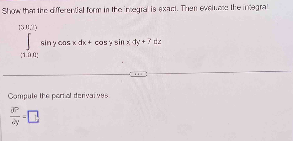 Show that the differential form in the integral is exact. Then evaluate the integral.
∈tlimits _((1,0,0))^((3,0,2))sin ycos xdx+cos ysin xdy+7dz
Compute the partial derivatives.
 partial P/partial y =□