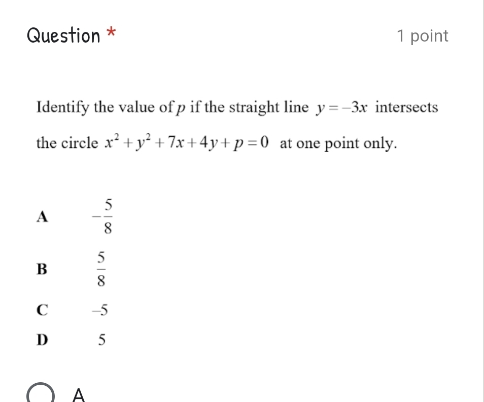 Question * 1 point
Identify the value of p if the straight line y=-3x intersects
the circle x^2+y^2+7x+4y+p=0 at one point only.
A