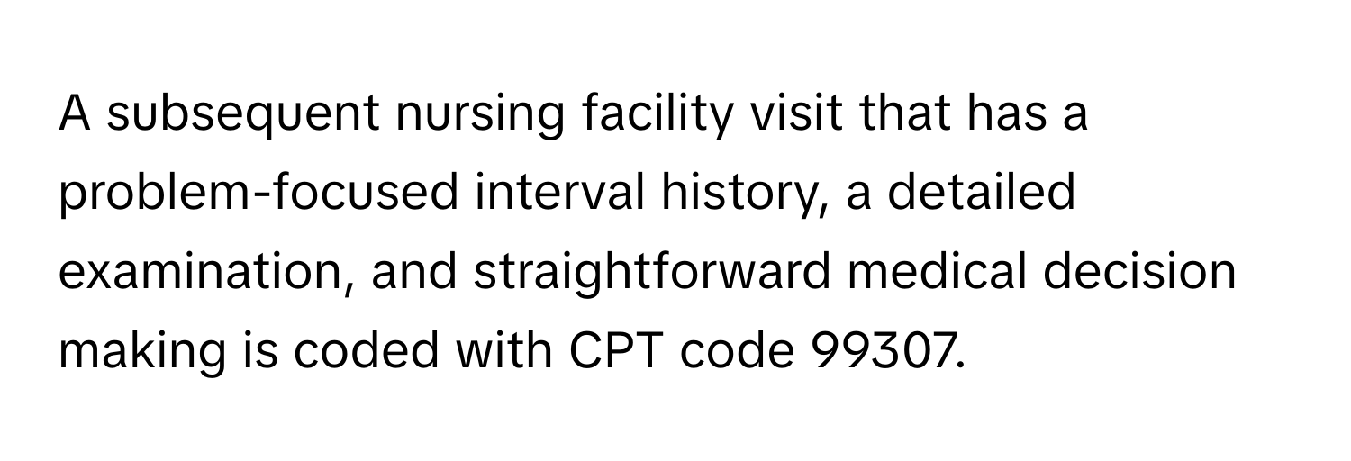 A subsequent nursing facility visit that has a problem-focused interval history, a detailed examination, and straightforward medical decision making is coded with CPT code 99307.