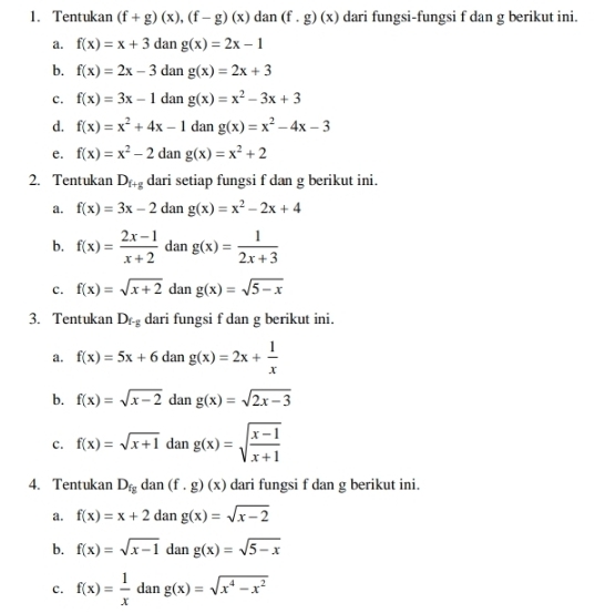 Tentukan (f+g)(x),(f-g)(x) dan (f.g)(x) dari fungsi-fungsi f dan g berikut ini.
a. f(x)=x+3 dan g(x)=2x-1
b. f(x)=2x-3 dan g(x)=2x+3
c. f(x)=3x-1 dan g(x)=x^2-3x+3
d. f(x)=x^2+4x-1 dan g(x)=x^2-4x-3
e. f(x)=x^2-2 dan g(x)=x^2+2
2. Tentukan D_f+g dari setiap fungsi f dan g berikut ini.
a. f(x)=3x-2 dan g(x)=x^2-2x+4
b. f(x)= (2x-1)/x+2  dan g(x)= 1/2x+3 
c. f(x)=sqrt(x+2) dan g(x)=sqrt(5-x)
3. Tentukan D_r-g dari fungsi f dan g berikut ini.
a. f(x)=5x+6dang(x)=2x+ 1/x 
b. f(x)=sqrt(x-2) dan g(x)=sqrt(2x-3)
c. f(x)=sqrt(x+1)dang(x)=sqrt(frac x-1)x+1
4. Tentukan D_fg dan (f.g)(x) dari fungsi f dan g berikut ini.
a. f(x)=x+2 dan g(x)=sqrt(x-2)
b. f(x)=sqrt(x-1) lar g(x)=sqrt(5-x)
c. f(x)= 1/x dang(x)=sqrt(x^4-x^2)