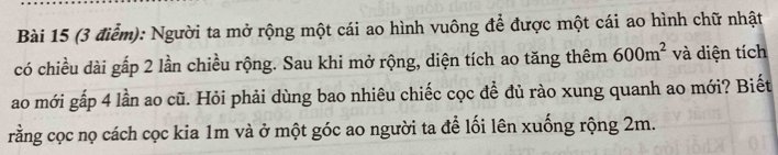 Người ta mở rộng một cái ao hình vuông để được một cái ao hình chữ nhật 
có chiều dài gấp 2 lần chiều rộng. Sau khi mở rộng, diện tích ao tăng thêm 600m^2 và diện tích 
ao mới gấp 4 lần ao cũ. Hỏi phải dùng bao nhiêu chiếc cọc đề đủ rào xung quanh ao mới? Biết 
rằng cọc nọ cách cọc kia 1m và ở một góc ao người ta để lối lên xuống rộng 2m.