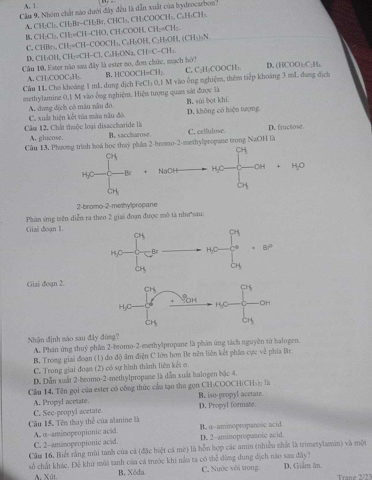 A. 1.
Câu 9. Nhóm chất nào dưới đây đều là dẫn xuất của hydrocarbon?
H₃COOCH₃,
A. CH_2Cl_2,CH_2Br-CH_2Br  CHCl_3.CH_3C C_6H_5CH_3.
B. CH_2Cl_2,CH_2=CH-CHO,CH_3COOH,CH_2=CH_2.
C. CHBr_3,CH_2=CH-COOCH_3,C_6H_5OH,C_2H_5OH,(CH_3)_3N.
D. CH_3OH,CH_2=CH-Cl C₆H₅ONa, CHequiv C-CH_3.
Câu 10. Ester nào sau đây là ester no, đơn chức, mạch hở?
A. CH_3COOC_6H_5. B. HCOOCH=CH_2. C. C_2H_5COOCH_3. D.
(HCOO)_2C_2H.
Câu 11. Cho khoảng 1 mL dung dịch FeCl_3O. 1 M vào ống nghiệm, thêm tiếp khoảng 3 mL dung dịch
methylamine 0,1 M vào ổng nghiệm. Hiện tượng quan sát được là
A. dung dịch có màu nâu đỏ. B. sủi bọt khí.
C. xuất hiện kết tủa màu nâu đỏ. D. không có hiện tượng.
Câu 12. Chất thuộc loại disaccharide là
A. glucose. B. saccharose. C. cellulose.
D. fructose.
Câu 13. Phương trình hoá học thuỷ phân 2-bromo-2-methylpropane trong NaOH là
CH
|
frac 
H_3C C -Br + NaOH
|
 □ /□   a -x°
H_1O+mu _GHGH+H_2O
2-bromo-2-methylpropane
Phản ứng trên diễn ra theo 2 giai đoạn được mô tả như sau:
Giai đoạn 1.
Giai đoạn 2.
Nhận định nào sau đây đúng?
A. Phản ứng thuỷ phân 2-bromo-2-methylpropane là phản ứng tách nguyên tử halogen.
B. Trong giai đoạn (1) do độ âm điện C lớn hơn Br nên liên kết phân cực về phía Br.
C. Trong giai đoạn (2) có sự hình thành liên kết σ.
D. Dẫn xuất 2-bromo-2-methylpropane là dẫn xuất halogen bậc 4.
Câu 14. Tên gọi của ester có công thức cấu tạo thu gọn CH COOCH(CH3 )2 là
B. iso-propyl acetate.
A. Propyl acetate.
C. Sec-propyl acetate. D. Propyl formate.
Câu 15. Tên thay thế của alanine là
A. α-aminopropionic acid. B. α-aminopropanoic acid.
C. 2-aminopropionic acid. D. 2-aminopropanoic acid.
Câu 16. Biết rằng mùi tanh của cá (đặc biệt cá mè) là hỗn hợp các amin (nhiều nhất là trimetylamin) và một
số chất khác. Để khử mùi tanh của cá trước khi nấu ta có thể dùng dung dịch nào sau đây?
A. Xút. B. Xôda. C. Nước vôi trong. D. Giấm ăn.
Trano 2/23