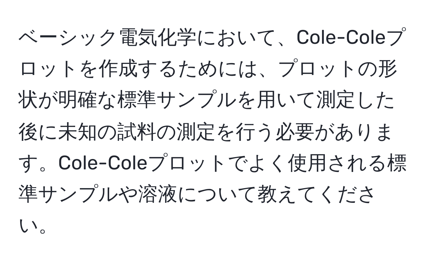 ベーシック電気化学において、Cole-Coleプロットを作成するためには、プロットの形状が明確な標準サンプルを用いて測定した後に未知の試料の測定を行う必要があります。Cole-Coleプロットでよく使用される標準サンプルや溶液について教えてください。