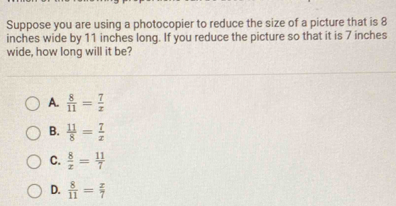 Suppose you are using a photocopier to reduce the size of a picture that is 8
inches wide by 11 inches long. If you reduce the picture so that it is 7 inches
wide, how long will it be?
A.  8/11 = 7/x 
B.  11/8 = 7/x 
C.  8/x = 11/7 
D.  8/11 = x/7 