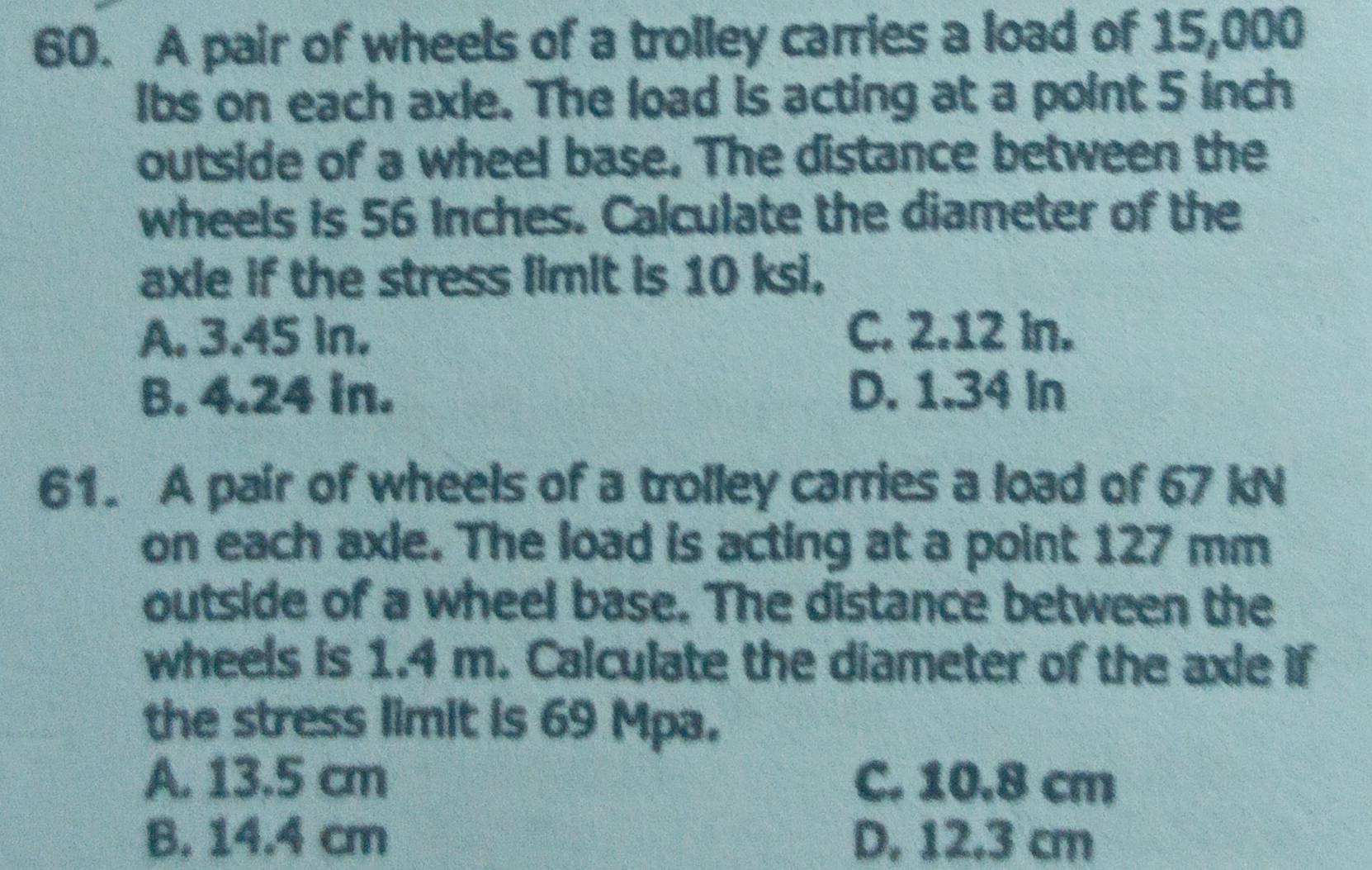 A pair of wheels of a trolley carries a load of 15,000
Ibs on each axle. The load is acting at a point 5 inch
outside of a wheel base. The distance between the
wheels is 56 Inches. Calculate the diameter of the
axie if the stress limit is 10 ksi.
A. 3.45 in. C. 2.12 in.
B. 4.24 in. D. 1.34 In
61. A pair of wheels of a trolley carries a load of 67 kN
on each axle. The load is acting at a point 127 mm
outside of a wheel base. The distance between the
wheels is 1.4 m. Calculate the diameter of the axle if
the stress limit is 69 Mpa.
A. 13.5 cm C. 10.8 cm
B. 14.4 cm D, 12.3 cm