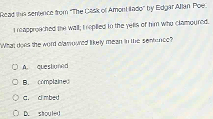 Read this sentence from “The Cask of Amontillado” by Edgar Allan Poe:
I reapproached the wall; I replied to the yells of him who clamoured.
What does the word clamoured likely mean in the sentence?
A. questioned
B. complained
C. climbed
D. shouted