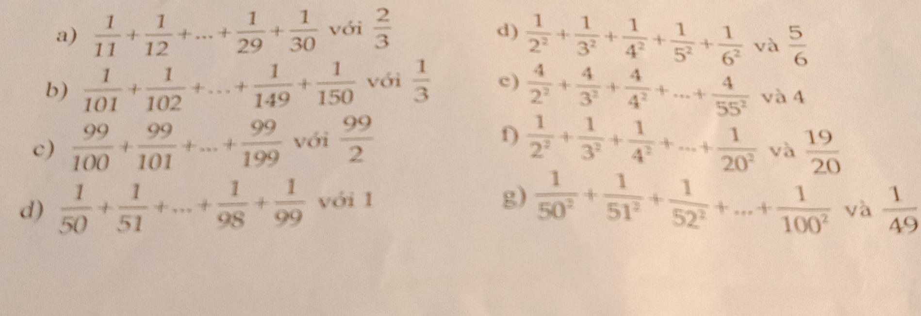  1/11 + 1/12 +...+ 1/29 + 1/30  với  2/3 
d)  1/2^2 + 1/3^2 + 1/4^2 + 1/5^2 + 1/6^2  và  5/6 
b)  1/101 + 1/102 +...+ 1/149 + 1/150  với  1/3 
c)  4/2^2 + 4/3^2 + 4/4^2 +...+ 4/55^2  và 4 
f) 
c)  99/100 + 99/101 +...+ 99/199  với  99/2   1/2^2 + 1/3^2 + 1/4^2 +...+ 1/20^2  và  19/20 
d)  1/50 + 1/51 +...+ 1/98 + 1/99  với 1 
g)  1/50^2 + 1/51^2 + 1/52^2 +...+ 1/100^2  và  1/49 