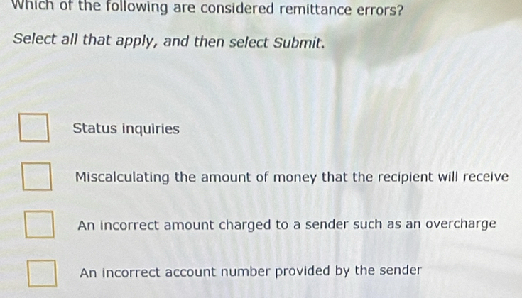 Which of the following are considered remittance errors?
Select all that apply, and then select Submit.
Status inquiries
Miscalculating the amount of money that the recipient will receive
An incorrect amount charged to a sender such as an overcharge
An incorrect account number provided by the sender