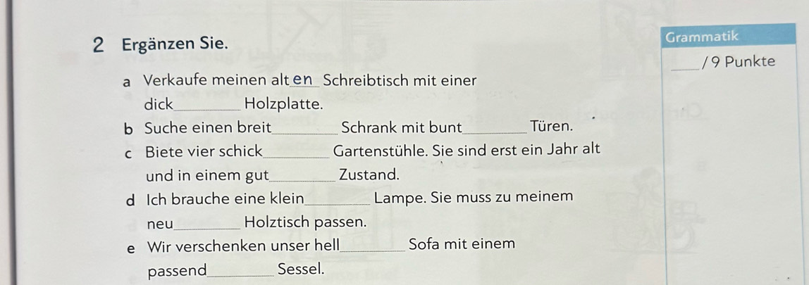 Ergänzen Sie. Grammatik 
_/ 9 Punkte 
a Verkaufe meinen alt en Schreibtisch mit einer 
dick_ Holzplatte. 
b Suche einen breit_ Schrank mit bunt_ Türen. 
c Biete vier schick _Gartenstühle. Sie sind erst ein Jahr alt 
und in einem gut_ Zustand. 
d Ich brauche eine klein _Lampe. Sie muss zu meinem 
neu_ Holztisch passen. 
e Wir verschenken unser hell _Sofa mit einem 
passend_ Sessel.