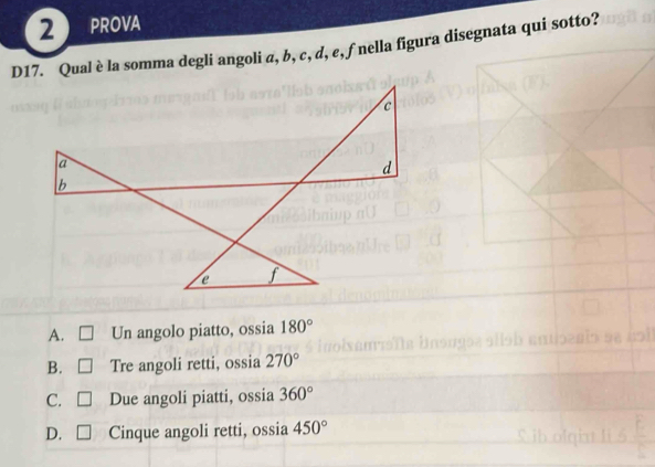 PROVA
D17. Qual è la somma degli angoli a, b, c, d, e, f nella figura disegnata qui sotto?
A. Un angolo piatto, ossia 180°
B. □ Tre angoli retti, ossia 270°
C. □ Due angoli piatti, ossia 360°
D. □ Cinque angoli retti, ossia 450°