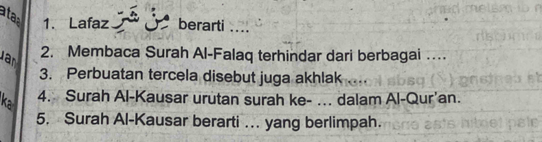 ataa 1. Lafaz berarti _. . 
2. Membaca Surah Al-Falaq terhindar dari berbagai … 
Jan 
3. Perbuatan tercela disebut juga akhlak 
ka 4. Surah Al-Kausar urutan surah ke- ... dalam Al-Qur’an. 
5. Surah Al-Kausar berarti … yang berlimpah.